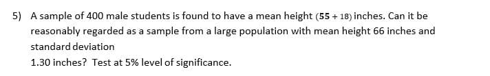 5) A sample of 400 male students is found to have a mean height (55 + 18) inches. Can it be
reasonably regarded as a sample from a large population with mean height 66 inches and
standard deviation
1.30 inches? Test at 5% level of significance.
