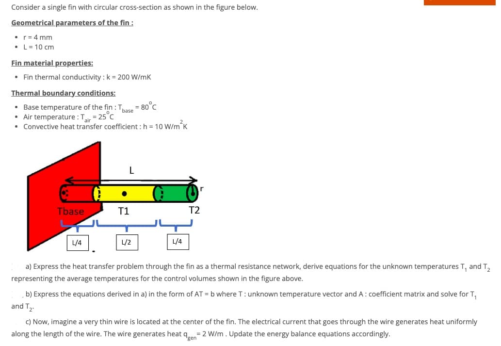 Consider a single fin with circular cross-section as shown in the figure below.
Geometrical parameters of the fin :
• r = 4 mm
• L = 10 cm
Fin material properties:
• Fin thermal conductivity: k = 200 W/mK
Thermal boundary conditions:
• Base temperature of the fin: Tbase = 80°C
• Air temperature: Tair = 25°C
• Convective heat transfer coefficient : h= 10 W/m²K
Tbase
L/4
T1
L/2
L/4
T2
a) Express the heat transfer problem through the fin as a thermal resistance network, derive equations for the unknown temperatures T, and T₂
representing the average temperatures for the control volumes shown in the figure above.
b) Express the equations derived in a) in the form of AT = b where T: unknown temperature vector and A: coefficient matrix and solve for T₁
and T₂
c) Now, imagine a very thin wire is located at the center of the fin. The electrical current that goes through the wire generates heat uniformly
along the length of the wire. The wire generates heat q = 2 W/m. Update the energy balance equations accordingly.
gen