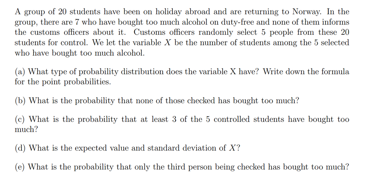 A group of 20 students have been on holiday abroad and are returning to Norway. In the
group, there are 7 who have bought too much alcohol on duty-free and none of them informs
the customs officers about it. Customs officers randomly select 5 people from these 20
students for control. We let the variable X be the number of students among the 5 selected
who have bought too much alcohol.
(a) What type of probability distribution does the variable X have? Write down the formula
for the point probabilities.
(b) What is the probability that none of those checked has bought too much?
(c) What is the probability that at least 3 of the 5 controlled students have bought too
much?
(d) What is the expected value and standard deviation of X?
(e) What is the probability that only the third person being checked has bought too much?