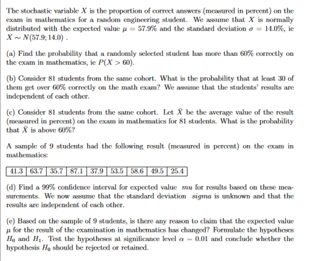 The stochastic variable X is the proportion of correct answers (measured in percent) on the
exam in mathematics for a random engineering student. We assume that X is normally
distributed with the expected value μ = 57.9% and the standard deviation o = = 14.0%, ic
X~ N(57.9; 14.0).
(a) Find the probability that a randomly selected student has more than 60% correctly on
the exam in mathematics, ie P(X > 60).
(b) Consider 81 students from the same cohort. What is the probability that at least 30 of
them get over 60% correctly on the math exam? We assume that the students' results are
independent of each other.
(c) Consider 81 students from the same cohort. Let X be the average value of the result
(measured in percent) on the exam in mathematics for 81 students. What is the probability
that X is above 60%?
A sample of 9 students had the following result (measured in percent) on the exam in
mathematics:
41.3 63.7 35.7 87.1 37.9 53.5 58.6 49.5 25.4
(d) Find a 99% confidence interval for expected value mu for results based on these mea-
surements. We now assume that the standard deviation sigma is unknown and that the
results are independent of each other.
(e) Based on the sample of 9 students, is there any reason to claim that the expected value
for the result of the examination in mathematics has changed? Formulate the hypotheses
Ho and H₁. Test the hypotheses at significance level a = 0.01 and conclude whether the
hypothesis Ho should be rejected or retained.