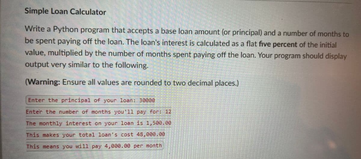Simple Loan Calculator
Write a Python program that accepts a base loan amount (or principal) and a number of months to
be spent paying off the loan. The loan's interest is calculated as a flat five percent of the initial
value, multiplied by the number of months spent paying off the loan. Your program should display
output very similar to the following.
(Warning: Ensure all values are rounded to two decimal places.)
Enter the principal of your loan: 30000
Enter the number of months you'll pay for: 12
The monthly interest on your loan is 1,500.00
This makes your total loan's cost 48,000.00
This means you will pay 4,000.00 per month