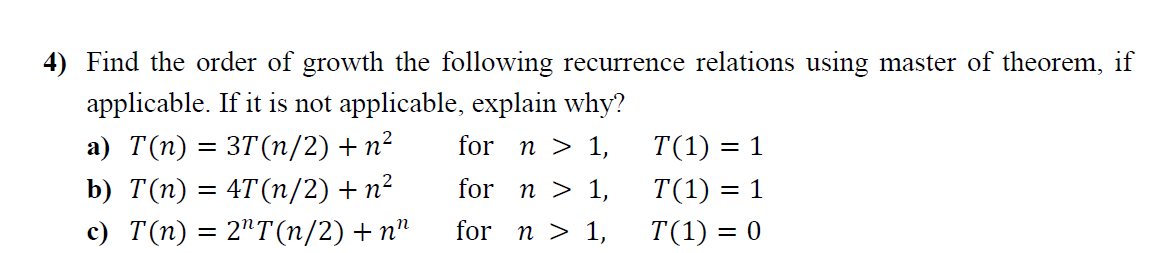 4) Find the order of growth the following recurrence relations using master of theorem, if
applicable. If it is not applicable, explain why?
а) T(п) 3 3Т(п/2) + п?
for n > 1,
T(1) = 1
b) T(п) 3 4T(п/2) + п?
for n > 1,
T(1) = 1
с) Т(п) 3D 2"T(п/2) + п"
for n > 1,
T(1) = 0
