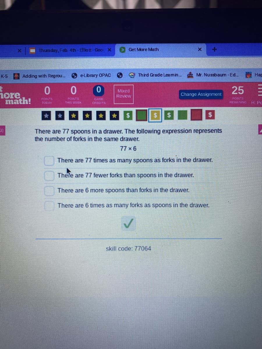 I Thursday, Feb. 4th- Elliott- Goo X
Get More Math
K-5
E Adding with Regrou.
6 eLibrary OPAC
a Third Grade Leamin.
Mr. Nussbaum - Ed.
Hap
Mixed
Review
25
nore
math!
Change Assignment
POINTS
REMA NING H. PC
POINTS
POINTS
GAME
TODAY
THIS WEEK
CRED TS
24
$
%24
3)
There are 77 spoons in a drawer. The following expression represents
the number of forks in the same drawer.
77 x 6
There are 77 times as many spoons as forks in the drawer.
Thete are 77 fewer forks than spoons in the drawer.
There are 6 more spoons than forks in the drawer.
There are 6 times as many forks as spoons in the drawer.
skill code: 77064
