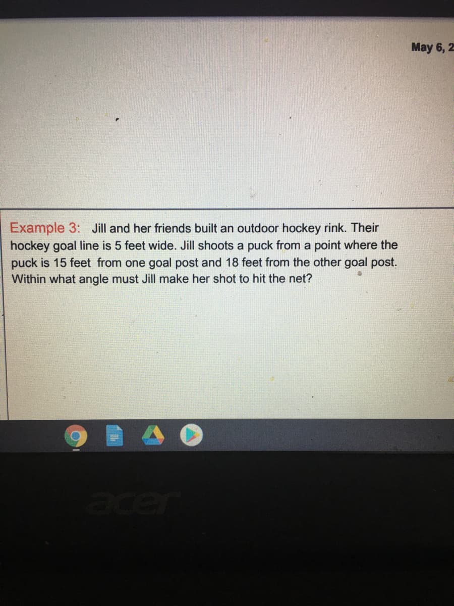 May 6, 2
Example 3: Jill and her friends built an outdoor hockey rink. Their
hockey goal line is 5 feet wide. Jill shoots a puck from a point where the
puck is 15 feet from one goal post and 18 feet from the other goal post.
Within what angle must Jill make her shot to hit the net?
