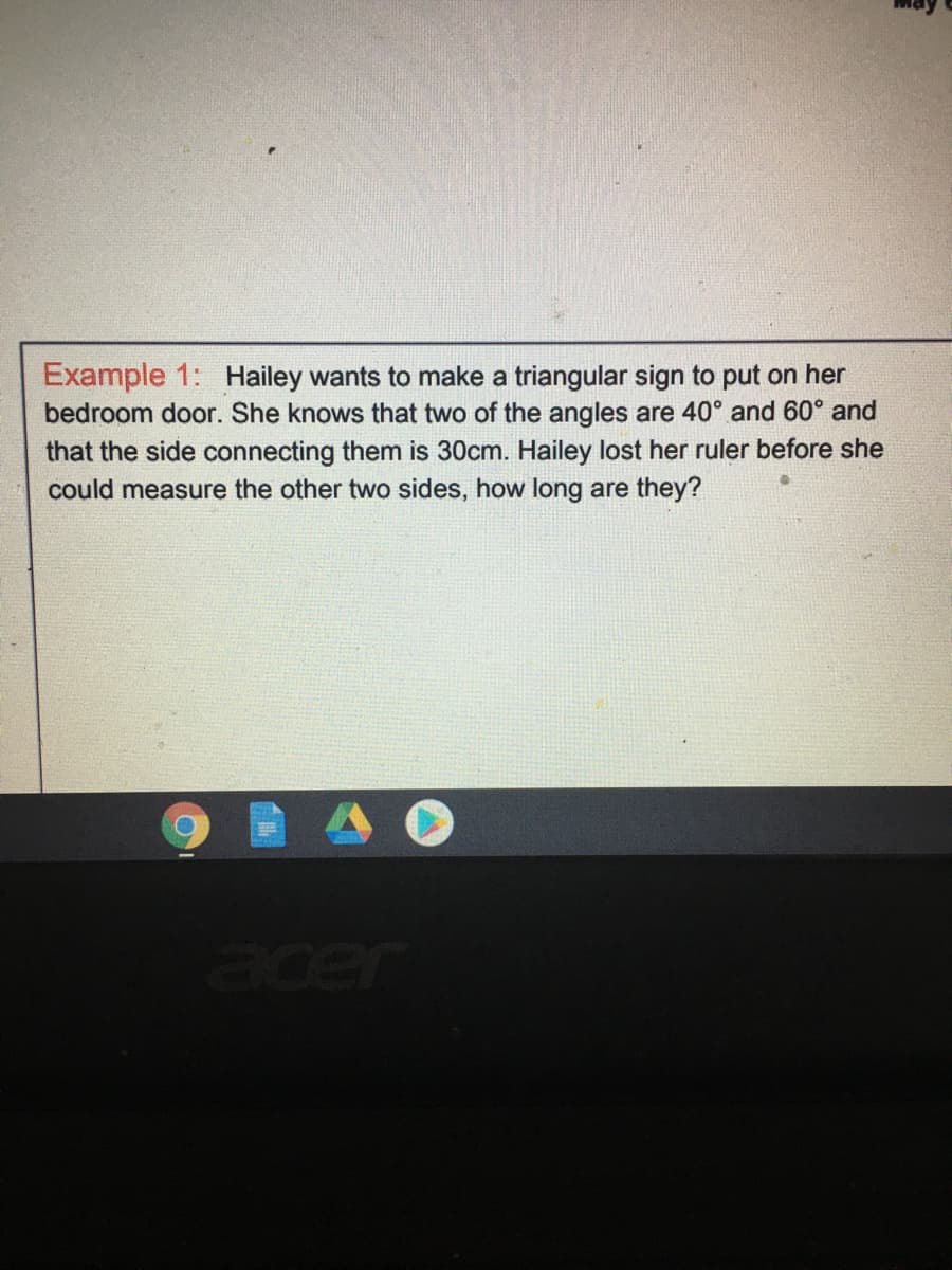 Example 1: Hailey wants to make a triangular sign to put on her
bedroom door. She knows that two of the angles are 40° and 60° and
that the side connecting them is 30cm. Hailey lost her ruler before she
could measure the other two sides, how long are they?
acer
