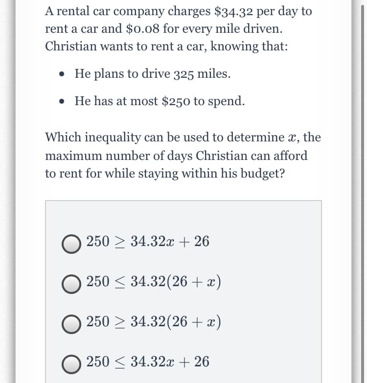 A rental car company charges $34-32 per day to
rent a car and $0.08 for every mile driven.
Christian wants to rent a car, knowing that:
• He plans to drive 325 miles.
• He has at most $250 to spend.
Which inequality can be used to determine
x,
the
maximum number of days Christian can afford
to rent for while staying within his budget?
250 > 34.32x + 26
250 < 34.32(26 + x)
250 > 34.32(26 + x)
O 250 < 34.32x + 26
