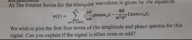 A) The Fourier Series for the triangular waveform is given by the equation
20
sinnw,t -
40
Cosnw,t)
v(t) =
i ndd)
We wish to plot the first four terms of the amplitude and phase spectra for this
signal. Can you explain if the signal is either even or odd?
