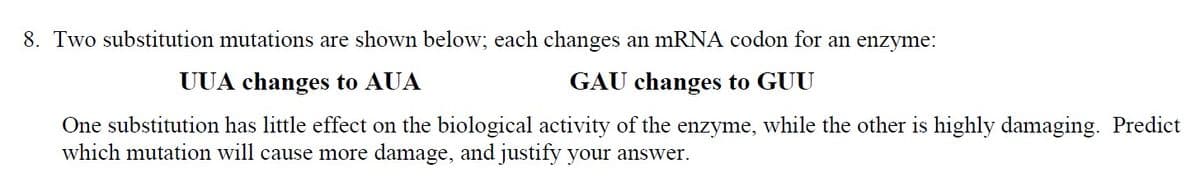 8. Two substitution mutations are shown below; each changes an mRNA codon for an enzyme:
UUA changes to AUA
GAU changes to GUU
One substitution has little effect on the biological activity of the enzyme, while the other is highly damaging. Predict
which mutation will cause more damage, and justify your answer.
