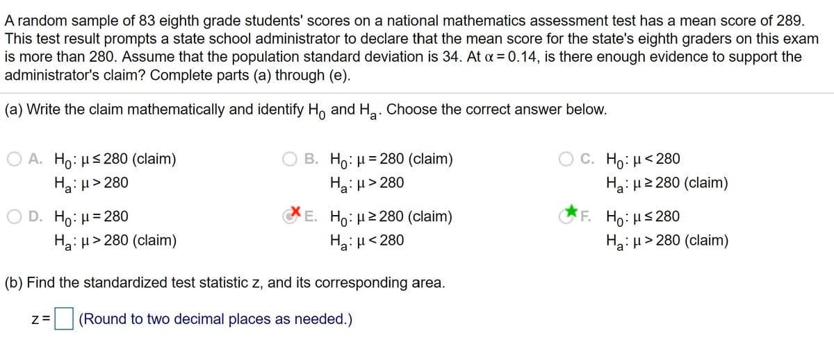 A random sample of 83 eighth grade students' scores on a national mathematics assessment test has a mean score of 289.
This test result prompts a state school administrator to declare that the mean score for the state's eighth graders on this exam
is more than 280. Assume that the population standard deviation is 34. At a = 0.14, is there enough evidence to support the
administrator's claim? Complete parts (a) through (e).
(a) Write the claim mathematically and identify H, and Ha. Choose the correct answer below.
Ο Α. Η0: μ< 280 (claim)
B. Ho: H = 280 (claim)
Ha: µ> 280
C. Ho: H<280
Ha: µ2 280 (claim)
%3D
Ha: H> 280
O D. Ho: H= 280
Ha: µ> 280 (claim)
E. Ho:H2 280 (claim)
Ha:H< 280
F. Ho: µs280
Ha: H> 280 (claim)
(b) Find the standardized test statistic z, and its corresponding area.
(Round to two decimal places as needed.)
