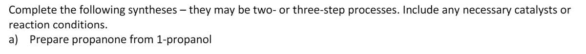 Complete the following syntheses – they may be two- or three-step processes. Include any necessary catalysts or
reaction conditions.
a) Prepare propanone from 1-propanol
