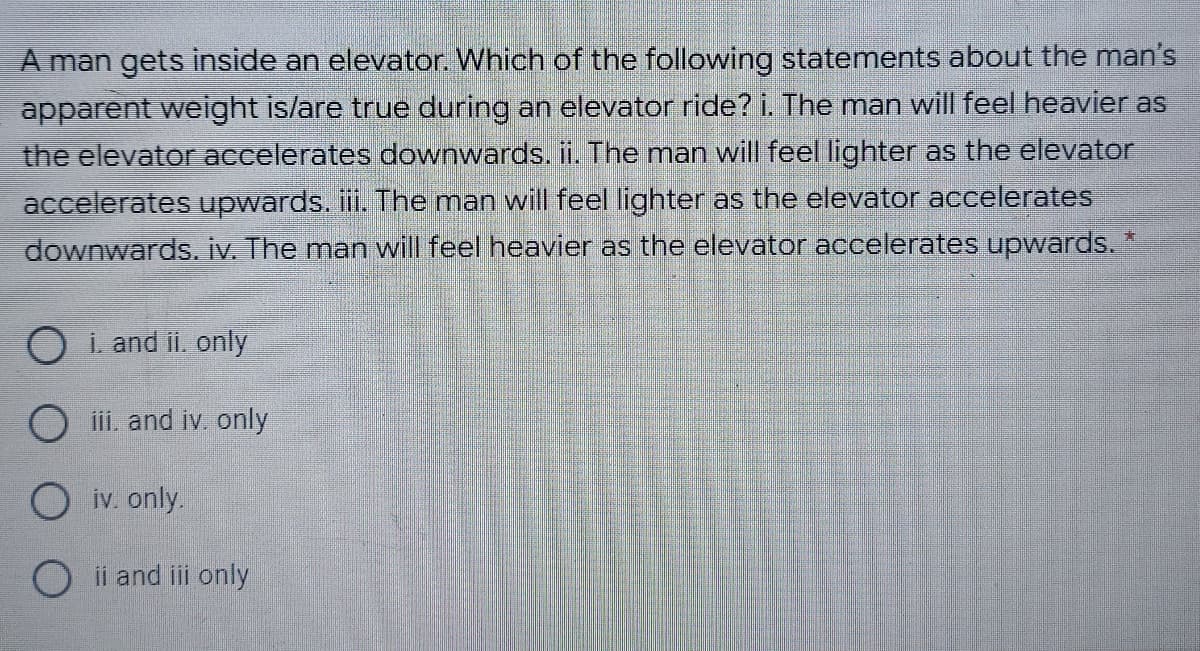 A man gets inside an elevator. Which of the following statements about the man's
apparent weight is/are true during an elevator ride? i. The man will feel heavier as
the elevator accelerates downwards. i. The man will feel lighter as the elevator
accelerates upwards. ii. The man will feel lighter as the elevator accelerates
downwards. iv. The man will feel heavier as the elevator accelerates upwards. *
O i. and ii, only
O iii. and iv only
O iv. only.
O ii and iii only
