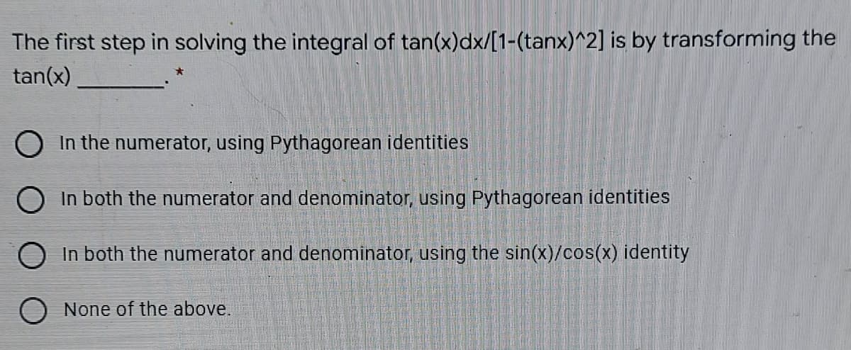 The first step in solving the integral of tan(x)dx/[1-(tanx)^2] is by transforming the
tan(x)
O In the numerator, using Pythagorean identities
O In both the numerator and denominator, using Pythagorean identities
In both the numerator and denominator, using the sin(x)/cos(x) identity
O None of the above.
