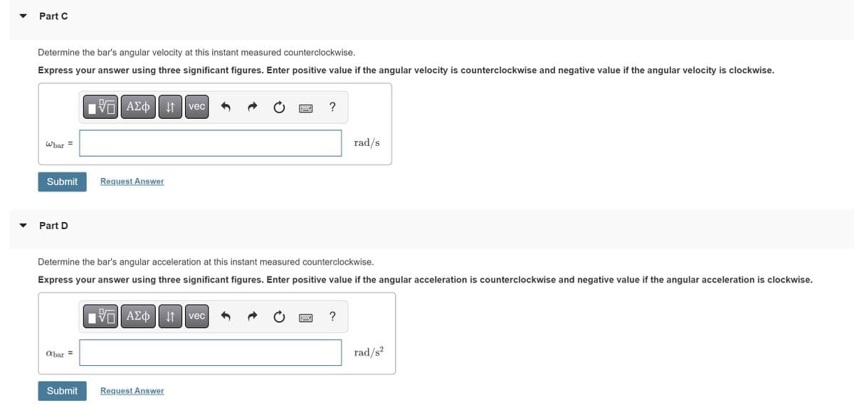 Part C
Determine the bar's angular velocity at this instant measured counterclockwise.
Express your answer using three significant figures. Enter positive value if the angular velocity is counterclockwise and negative value if the angular velocity is clockwise.
Whar =
Submit
Part D
abar =
VE ΑΣΦ ↓↑ vec
Submit
Request Answer
Determine the bar's angular acceleration at this instant measured counterclockwise.
Express your answer using three significant figures. Enter positive value if the angular acceleration is counterclockwise and negative value if the angular acceleration is clockwise.
IVE ΑΣΦ ↓↑ vec
?
Request Answer
rad/s
?
rad/s²