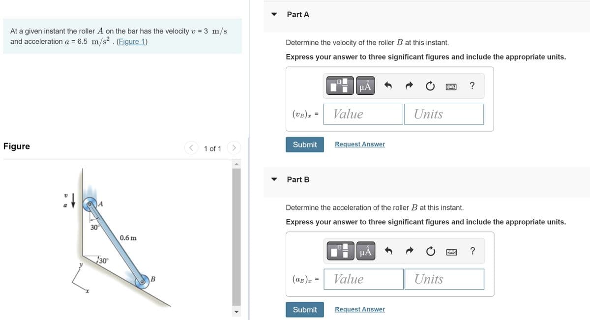 At a given instant the roller A on the bar has the velocity v = 3 m/s
and acceleration a = 6.5 m/s² . (Figure 1)
Figure
V
:↓
a
30⁰
30°
0.6 m
B
<
1 of 1 >
Part A
Determine the velocity of the roller B at this instant.
Express your answer to three significant figures and include the appropriate units.
(VB) x =
Submit
Part B
(aв) x =
μA
Submit
Value
Request Answer
Determine the acceleration of the roller B at this instant.
Express your answer to three significant figures and include the appropriate units.
μА
Value
Units
Request Answer
?
Units
?