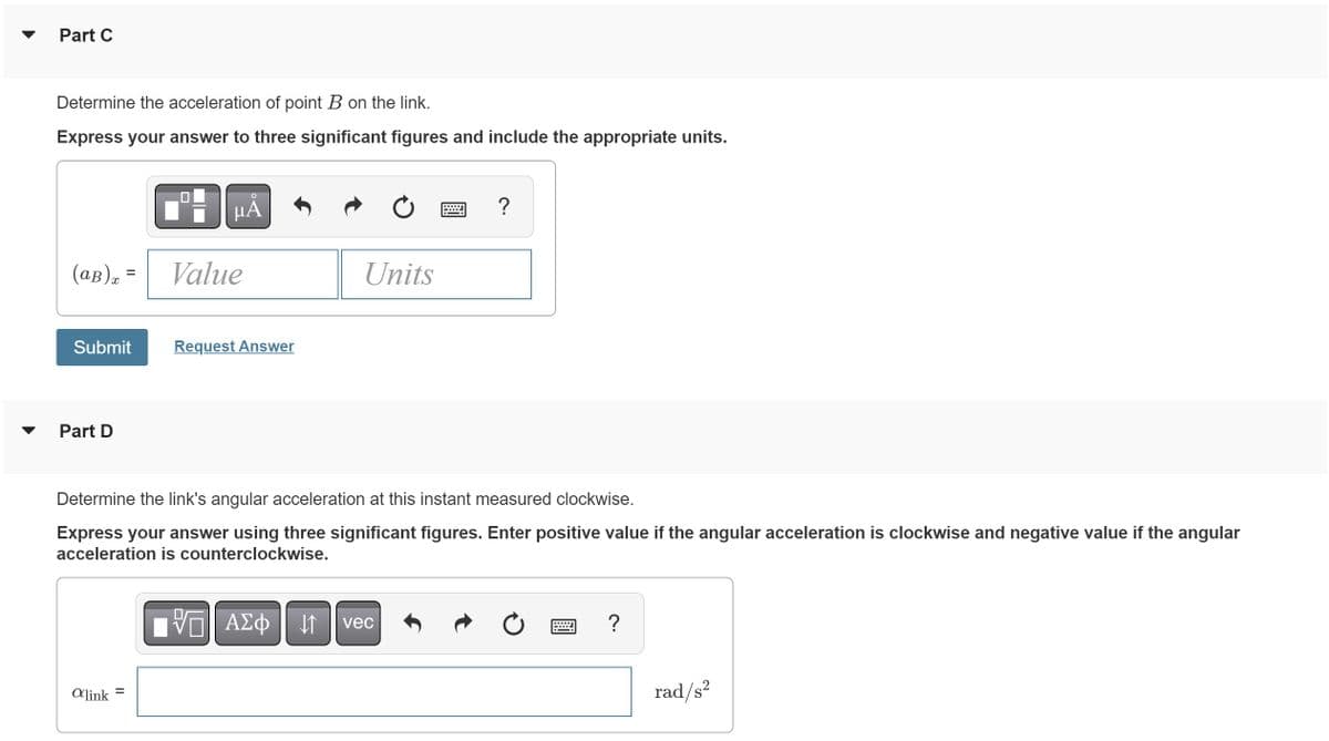 Part C
Determine the acceleration of point B on the link.
Express your answer to three significant figures and include the appropriate units.
(ap)₂ =
Submit
Part D
alink
O
μA
=
Value
Request Answer
Units
Determine the link's angular acceleration at this instant measured clockwise.
Express your answer using three significant figures. Enter positive value if the angular acceleration is clockwise and negative value if the angular
acceleration is counterclockwise.
?
VAΣ vec
ΑΣΦ
↓↑
?
rad/s²