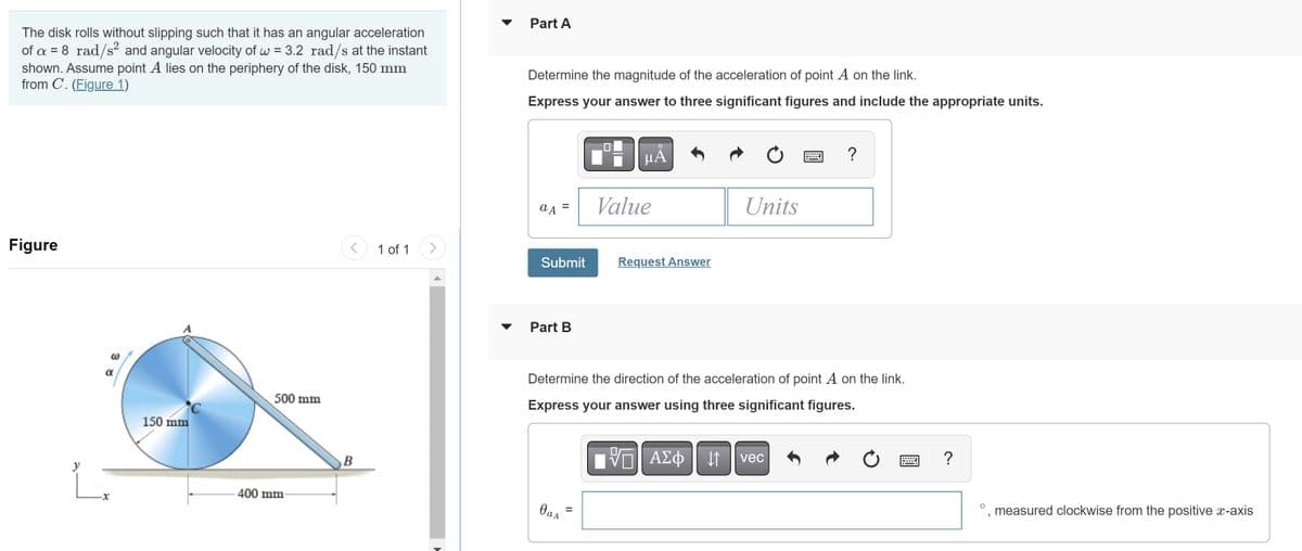 The disk rolls without slipping such that it has an angular acceleration
of a = 8_rad/s² and angular velocity of w = 3.2 rad/s at the instant
shown. Assume point A lies on the periphery of the disk, 150 mm
from C. (Figure 1)
Figure
y
@
α
150 mm
500 mm
400 mm-
<
B
1 of 1
Part A
Determine the magnitude of the acceleration of point A on the link.
Express your answer to three significant figures and include the appropriate units.
a A
Submit
Part B
дад
O
μA
=
Value
Request Answer
Determine the direction of the acceleration of point A on the link.
Express your answer using three significant figures.
Units
17| ΑΣΦ 11
↓↑
?
vec
Ć
?
O
"
measured clockwise from the positive x-axis