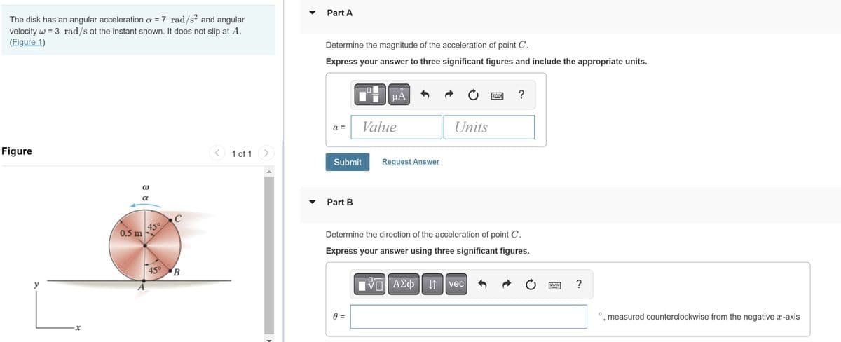 The disk has an angular acceleration a = 7 rad/s² and angular
velocity w = 3 rad/s at the instant shown. It does not slip at A.
(Figure 1)
Figure
y
0.5 m
α
A
45°
C
45° B
<
1 of 1
(
Part A
Determine the magnitude of the acceleration of point C.
Express your answer to three significant figures and include the appropriate units.
a =
Submit
Part B
μA
0 =
Value
Request Answer
Determine the direction of the acceleration of point C.
Express your answer using three significant figures.
17
Units
ΑΣΦ ||1
?
vec
Ċ
=
?
3
measured counterclockwise from the negative x-axis