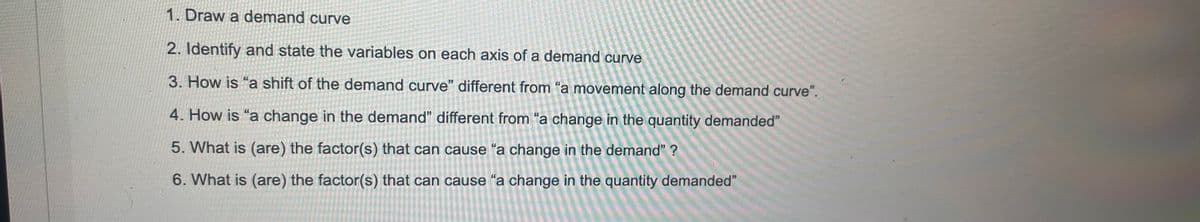 1. Draw a demand curve
2. Identify and state the variables on each axis of a demand curve
3. How is "a shift of the demand curve" different from "a movement along the demand curve".
4. How is "a change in the demand" different from "a change in the quantity demanded"
5. What is (are) the factor(s) that can cause “a change in the demand" ?
6. What is (are) the factor(s) that can cause “a change in the quantity demanded"
