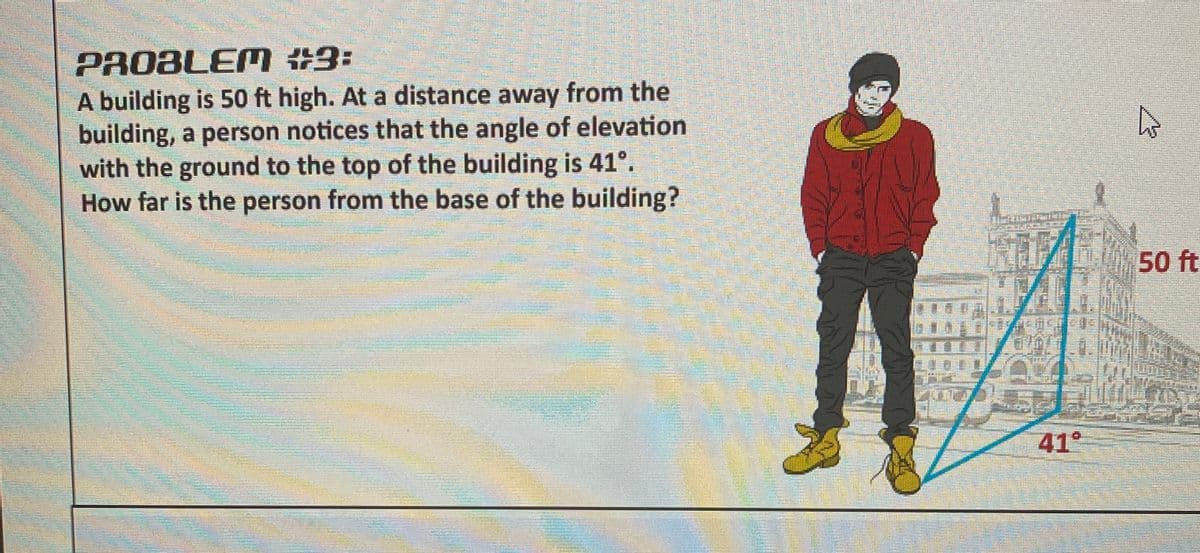 PROBLEM #3:
A building is 50 ft high. At a distance away from the
building, a person notices that the angle of elevation
with the ground to the top of the building is 41°.
How far is the person from the base of the building?
50 ft
41°
