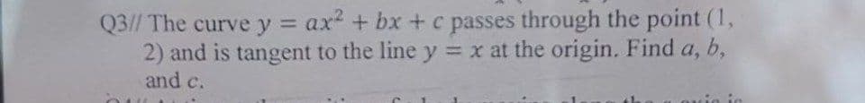 Q3// The curve y = ax² + bx+c passes through the point (1,
2) and is tangent to the line y = x at the origin. Find a, b,
and c.