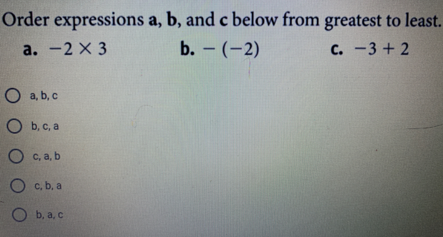 Order expressions a, b, and c below from greatest to least.
a. -2 X 3
b. - (-2)
C. -3 + 2
O a, b, c
O b, c, a
с, а, b
с, b, a
b, a, c
