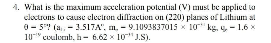 4. What is the maximum acceleration potential (V) must be applied to
electrons to cause electron diffraction on (220) planes of Lithium at
0 = 5°? (aLi = 3.517A°, m. = 9.1093837015 × 10' kg, q. = 1.6 ×
10-19 coulomb, h = 6.62 x 10 34 J.S).
