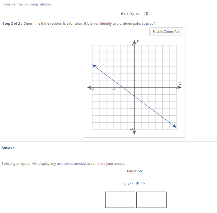 Consider the following relation.
6x + 8y = - 10
Step 2 of 2: Determine if the relation is a function. If it is not, identify two ordered pairs as proof.
Enable Zoom/Pan
3
-3
-3
Answer
Selecting an option will display any text boxes needed to complete your answer.
Function:
O yes
no
