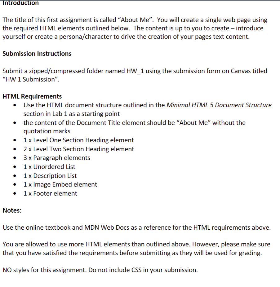 Introduction
The title of this first assignment is called "About Me". You will create a single web page using
the required HTML elements outlined below. The content is up to you to create – introduce
yourself or create a persona/character to drive the creation of your pages text content.
Submission Instructions
Submit a zipped/compressed folder named HW_1 using the submission form on Canvas titled
"HW 1 Submission".
HTML Requirements
• Use the HTML document structure outlined in the Minimal HTML 5 Document Structure
section in Lab 1 as a starting point
the content of the Document Title element should be “About Me" without the
quotation marks
1 x Level One Section Heading element
2 x Level Two Section Heading element
3 x Paragraph elements
1x Unordered List
1 x Description List
1 x Image Embed element
1 x Footer element
Notes:
Use the online textbook and MDN Web Docs as a reference for the HTML requirements above.
You are allowed to use more HTML elements than outlined above. However, please make sure
that you have satisfied the requirements before submitting as they will be used for grading.
NO styles for this assignment. Do not include CSS in your submission.
