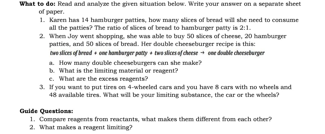 What to do: Read and analyze the given situation below. Write your answer on a separate sheet
of paper.
1. Karen has 14 hamburger patties, how many slices of bread will she need to consume
all the patties? The ratio of slices of bread to hamburger patty is 2:1.
2. When Joy went shopping, she was able to buy 50 slices of cheese, 20 hamburger
patties, and 50 slices of bread. Her double cheeseburger recipe is this:
two slices of bread + one hamburger patty + two slices of cheese → one double cheeseburger
a. How many double cheeseburgers can she make?
b. What is the limiting material or reagent?
c. What are the excess reagents?
3. If you want to put tires on 4-wheeled cars and you have 8 cars with no wheels and
48 available tires. What will be your limiting substance, the car or the wheels?
Guide Questions:
1. Compare reagents from reactants, what makes them different from each other?
2. What makes a reagent limiting?
