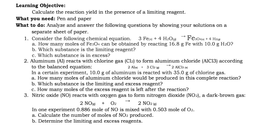 Learning Objective:
Calculate the reaction yield in the presence of a limiting reagent.
What you need: Pen and paper
What to do: Analyze and answer the following questions by showing your solutions on a
separate sheet of paper.
1. Consider the following chemical equation.
a. How many moles of Fe304 can be obtained by reacting 16.8 g Fe with 10.0 g H2O?
b. Which substance is the limiting reagent?
c. Which substance is in excess?
2. Aluminum (Al) reacts with chlorine gas (Cl2) to form aluminum chloride (A1C13) according
to the balanced equation:
In a certain experiment, 10.0 g of aluminum is reacted with 35.0 g of chlorine gas.
a. How many moles of aluminum chloride would be produced in this complete reaction?
b. Which substance is the limiting and excess reagent?
c. How many moles of the excess reagent is left after the reaction?
3. Nitric oxide (NO) reacts with oxygen gas to form nitrogen dioxide (NO2), a dark-brown gas:
3 Fe(s) + 4 H20(g)
Fes049) + 4 H2(g)
2 Al(s) + 3 Cl2 (g)
2 AlCl3 (s)
2 NO(g)
O2
2 NO2 (g)
In one experiment 0.886 mole of NO is mixed with 0.503 mole of O2.
a. Calculate the number of moles of NO2 produced.
b. Determine the limiting and excess reagents.

