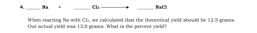 4.
Na
+
Cl2
Nacl
When reacting Na with Cl2, we calculated that the theoretical yield should be 12.5 grams.
Our actual yield was 13.0 grams. What is the percent yield?
