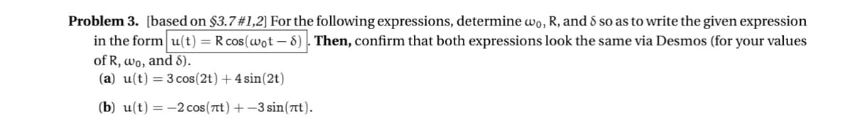 Problem 3. [based on $3.7 #1,2] For the following expressions, determine wo, R, and 8 so as to write the given expression
in the form u(t) = R cos (wot - 8). Then, confirm that both expressions look the same via Desmos (for your values
of R, wo, and 8).
(a) u(t) = 3 cos(2t) + 4 sin(2t)
(b) u(t)-2 cos(лt) +-3 sin(t).