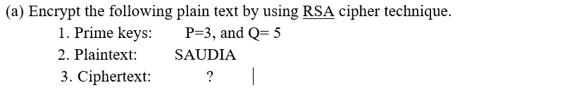 (a) Encrypt the following plain text by using RSA cipher technique.
P=3, and Q= 5
1. Prime keys:
2. Plaintext:
SAUDIA
3. Ciphertext:
?
