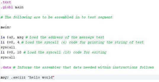 . text
- globl main
# The following are to be assembled in to text segment
main:
la $a0, msg # Load the address of the message text
li $v0, 4 # Load the syscall (4) code for printing the string of text
syscall
li $vo, 10 # Load the syscall (10) code for exiting
syscall
. data # Informs the assembler that data needed within instructions follows
msg: . asciiz "hello world"
