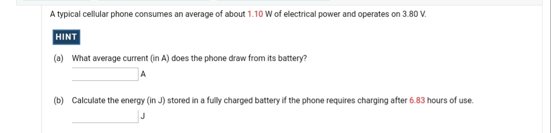 A typical cellular phone consumes an average of about 1.10 W of electrical power and operates on 3.80 V.
HINT
(a) What average current (in A) does the phone draw from its battery?
(b) Calculate the energy (in J) stored in a fully charged battery if the phone requires charging after 6.83 hours of use.
J
