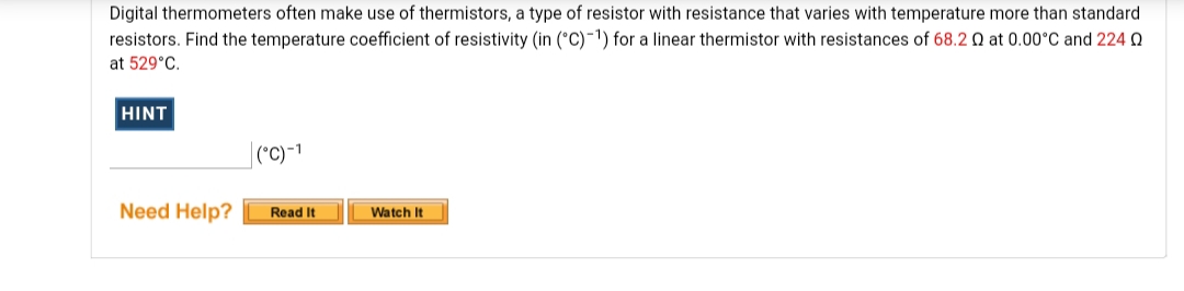 Digital thermometers often make use of thermistors, a type of resistor with resistance that varies with temperature more than standard
resistors. Find the temperature coefficient of resistivity (in (°C)-1) for a linear thermistor with resistances of 68.2 Q at 0.00°C and 2240
at 529°C.
HINT
(°C)-1
Need Help?
Read It
Watch It
