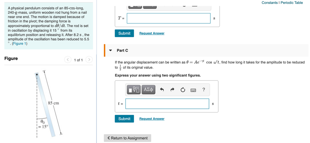 Constants I Periodic Table
A physical pendulum consists of an 85-cm-long,
240-g-mass, uniform wooden rod hung from a nail
near one end. The motion is damped because of
friction in the pivot; the damping force is
approximately proportional to de/dt. The rod is set
in oscillation by displacing it 15 ° from its
equilibrium position and releasing it. After 8.2 s ,
amplitude of the oscillation has been reduced to 5.5
°. (Figure 1)
T =
S
Submit
Request Answer
the
Part C
Figure
1 of 1
>
If the angular displacement can be written as 0 = Ae¯ cos w't, find how long it takes for the amplitude to be reduced
to ; of its original value.
Express your answer using two significant figures.
?
85 cm
t =
S
Submit
Request Answer
= 15°
< Return to Assignment
