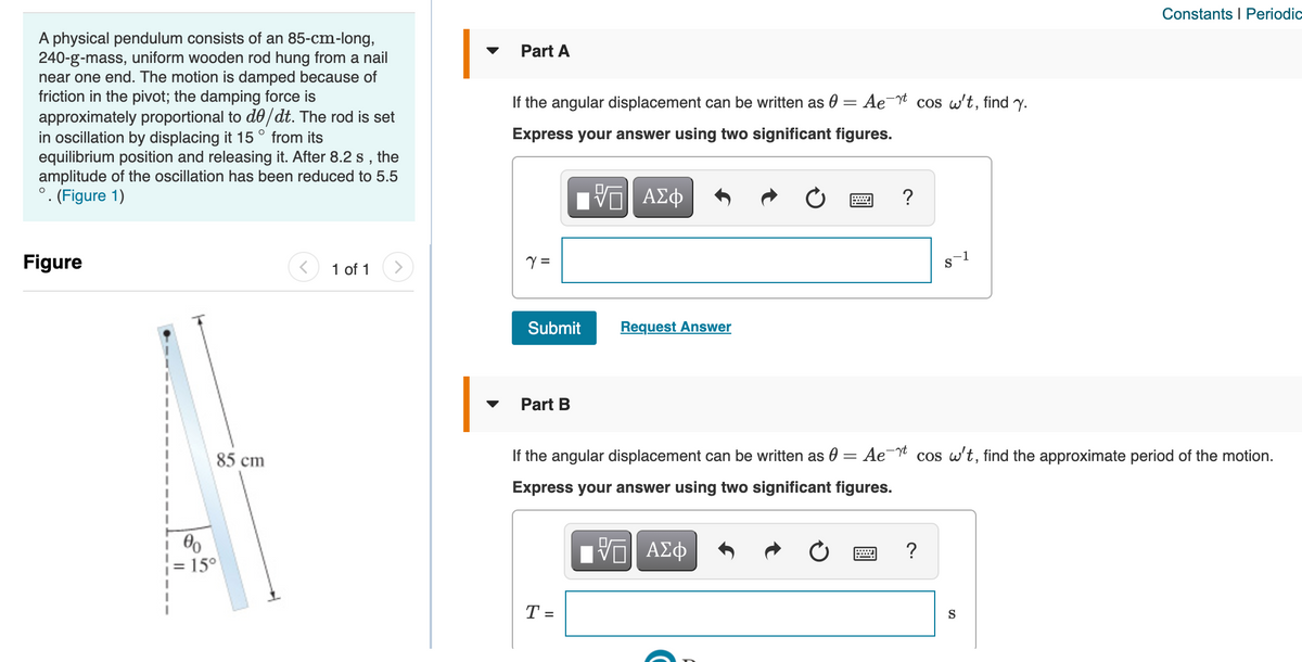 Constants I Periodic
A physical pendulum consists of an 85-cm-long,
240-g-mass, uniform wooden rod hung from a nail
near one end. The motion is damped because of
friction in the pivot; the damping force is
approximately proportional to d0/dt. The rod is set
in oscillation by displacing it 15° from its
equilibrium position and releasing it. After 8.2 s , the
amplitude of the oscillation has been reduced to 5.5
°. (Figure 1)
Part A
If the angular displacement can be written as 0 = Ae¯t cos w't, find y.
Express your answer using two significant figures.
?
Figure
1 of 1
=
Submit
Request Answer
Part B
85 cm
If the angular displacement can be written as 0 = Ae¯ cos w't, find the approximate period of the motion.
Express your answer using two significant figures.
?
15°
T =
S
