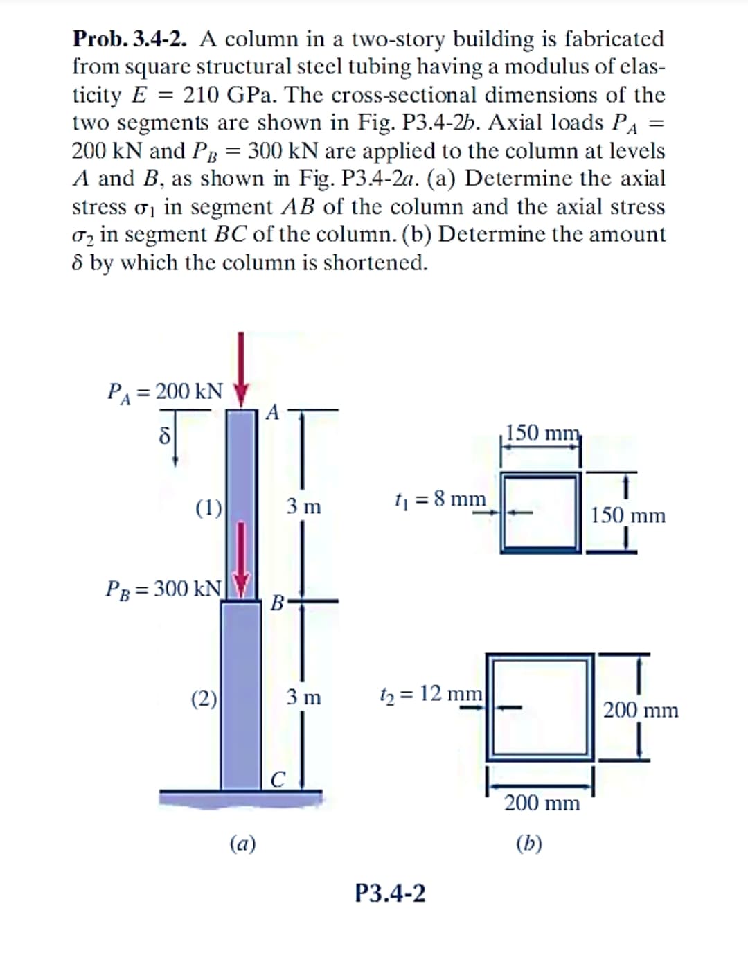 Prob. 3.4-2. A column in a two-story building is fabricated
from square structural steel tubing having a modulus of elas-
ticity E = 210 GPa. The cross-sectional dimensions of the
two segments are shown in Fig. P3.4-2b. Axial loads PA
200 kN and PB = 300 kN are applied to the column at levels
A and B, as shown in Fig. P3.4-2a. (a) Determine the axial
stress σ₁ in segment AB of the column and the axial stress
₂ in segment BC of the column. (b) Determine the amount
8 by which the column is shortened.
PA = 200 KN
5
PB =
(1)
= 300 KN
(a)
3 m
B
3 m
t₁ = 8 mm
t₂ = 12 mm
P3.4-2
150 mm,
200 mm
(b)
=
1
150 mm
200 mm
