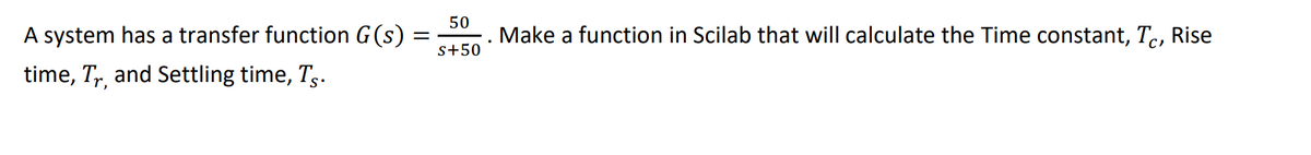 A system has a transfer function G(s)
50
Make a function in Scilab that will calculate the Time constant, Tc,
Rise
s+50
time, T,, and Settling time, Tg.
