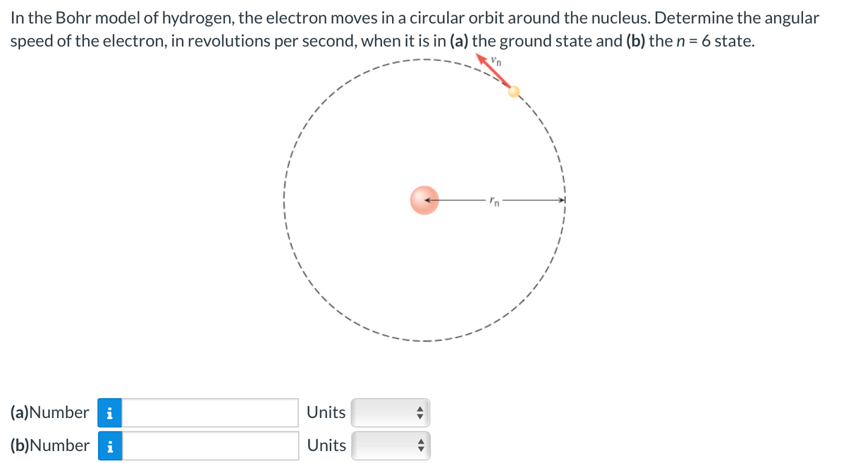 Vn
In the Bohr model of hydrogen, the electron moves in a circular orbit around the nucleus. Determine the angular
speed of the electron, in revolutions per second, when it is in (a) the ground state and (b) the n = 6 state.
(a)Number i
(b)Number i
Units
Units