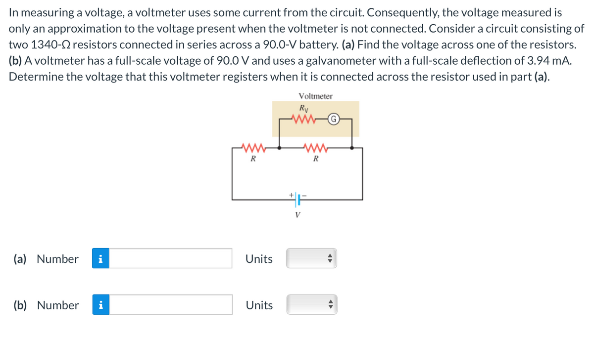 In measuring a voltage, a voltmeter uses some current from the circuit. Consequently, the voltage measured is
only an approximation to the voltage present when the voltmeter is not connected. Consider a circuit consisting of
two 1340- resistors connected in series across a 90.0-V battery. (a) Find the voltage across one of the resistors.
(b) A voltmeter has a full-scale voltage of 90.0 V and uses a galvanometer with a full-scale deflection of 3.94 mA.
Determine the voltage that this voltmeter registers when it is connected across the resistor used in part (a).
Voltmeter
Rv
(a) Number i
(b) Number
R
Units
Units
+
V
W
R
(G