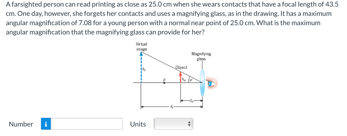 A farsighted person can read printing as close as 25.0 cm when she wears contacts that have a focal length of 43.5
cm. One day, however, she forgets her contacts and uses a magnifying glass, as in the drawing. It has a maximum
angular magnification of 7.08 for a young person with a normal near point of 25.0 cm. What is the maximum
angular magnification that the magnifying glass can provide for her?
Number i
Virtual
image
Units
F
Object
ho
Magnifying
glass