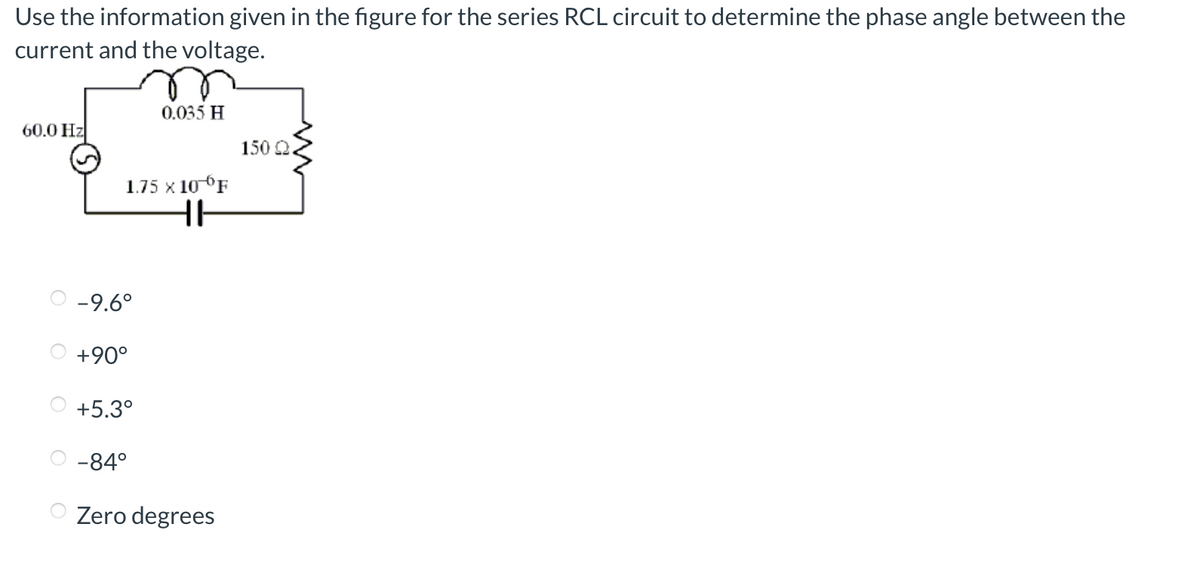 Use the information given in the figure for the series RCL circuit to determine the phase angle between the
current and the voltage.
60.0 Hz
1.75 X 10 F
HH
-9.6°
+90°
+5.3°
0.035 H
-84°
Zero degrees
150 Q