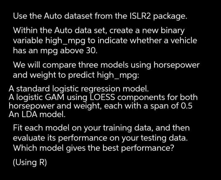 Use the Auto dataset from the ISLR2 package.
Within the Auto data set, create a new binary
variable high_mpg to indicate whether a vehicle
has an mpg above 30.
We will compare three models using horsepower
and weight to predict high_mpg:
A standard logistic regression model.
A logistic GAM using LOESS components for both
horsepower and weight, each with a span of 0.5
An LDA model.
Fit each model on your training data, and then
evaluate its performance on your testing data.
Which model gives the best performance?
(Using R)
