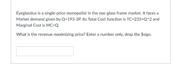 Eyeglasslux is a single-price monopolist in the eye-glass frame market. It faces a
Market demand given by Q=193-3P. Its Total Cost function is TC=233+Q^2 and
Marginal Cost is MC=Q.
What is the revenue maximizing price? Enter a number only, drop the $sign.
