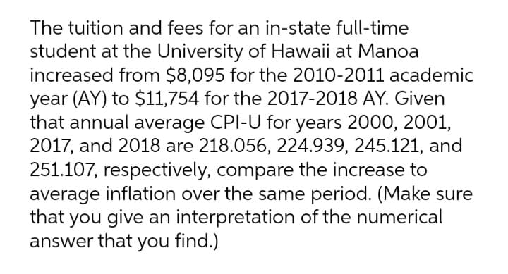 The tuition and fees for an in-state full-time
student at the University of Hawaii at Manoa
increased from $8,095 for the 2010-2011 academic
year (AY) to $11,754 for the 2017-2018 AY. Given
that annual average CPI-U for years 2000, 2001,
2017, and 2018 are 218.056, 224.939, 245.121, and
251.107, respectively, compare the increase to
average inflation over the same period. (Make sure
that you give an interpretation of the numerical
answer that you find.)
