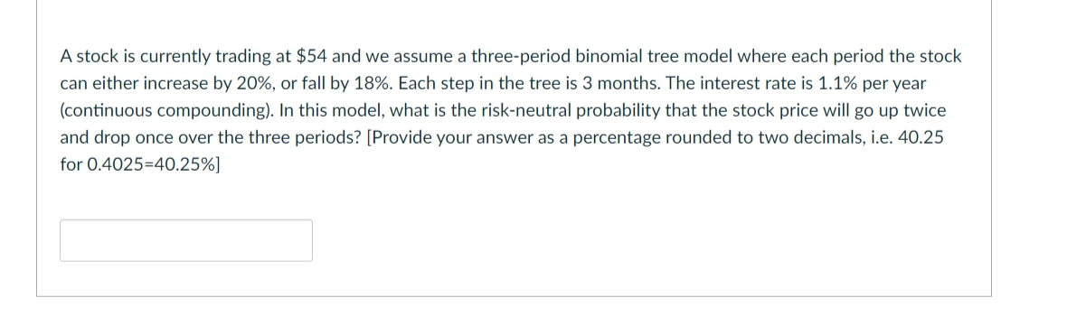 A stock is currently trading at $54 and we assume a three-period binomial tree model where each period the stock
can either increase by 20%, or fall by 18%. Each step in the tree is 3 months. The interest rate is 1.1% per year
(continuous compounding). In this model, what is the risk-neutral probability that the stock price will go up twice
and drop once over the three periods? [Provide your answer as a percentage rounded to two decimals, i.e. 40.25
for 0.4025=40.25%]
