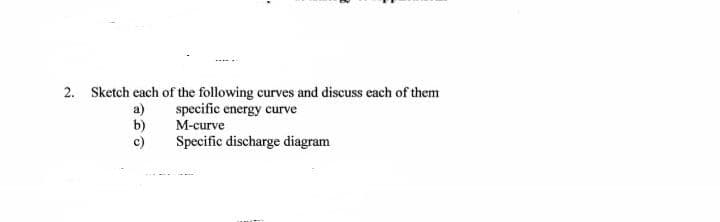 2. Sketch each of the following curves and discuss each of them
a)
b)
c)
specific energy curve
M-curve
Specific discharge diagram
