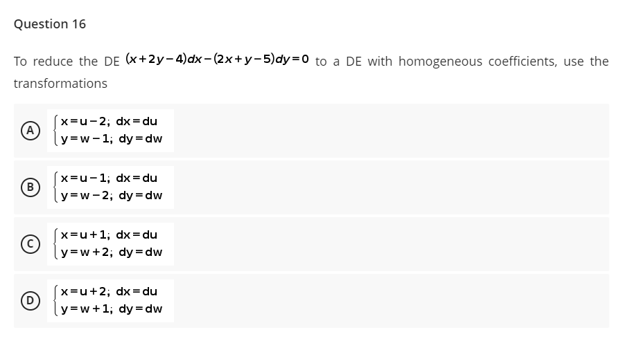 Question 16
To reduce the DE (x+2y-4)dx-(2x+y-5)dy=D0 to a DE with homogeneous coefficients, use the
transformations
x=u-2; dx=du
A
y=w- 1; dy= dw
x=u-1; dx=du
y=w-2; dy = dw
x=u+1; dx=du
y=w+2; dy = dw
x=u+2; dx= du
y=w+1; dy= dw
D
B)
